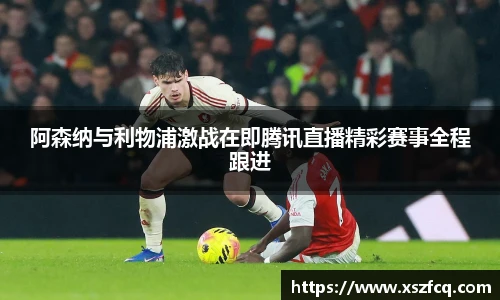 阿森纳与利物浦激战在即腾讯直播精彩赛事全程跟进